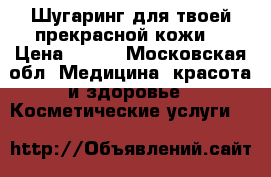 Шугаринг для твоей прекрасной кожи  › Цена ­ 200 - Московская обл. Медицина, красота и здоровье » Косметические услуги   